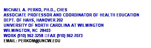 Text Box: &nbsp;
Michael A. Perko, Ph.D., CHES
Associate Professor and Coordinator of Health Education
Dept. of HAHS, Hanover 202
University of North Carolina at Wilmington
Wilmington, NC&nbsp; 28403
Work (910) 962-3258 uFax (910) 962-7073
Email: Perkom@uncw.edu &nbsp;&nbsp; 
