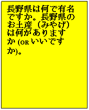 Text Box: 長野（ながの）県はどこにありますか。
&nbsp;
長野県は何で有名ですか。長野県のお土産（みやげ）は何がありますか (OR いいですか)。

