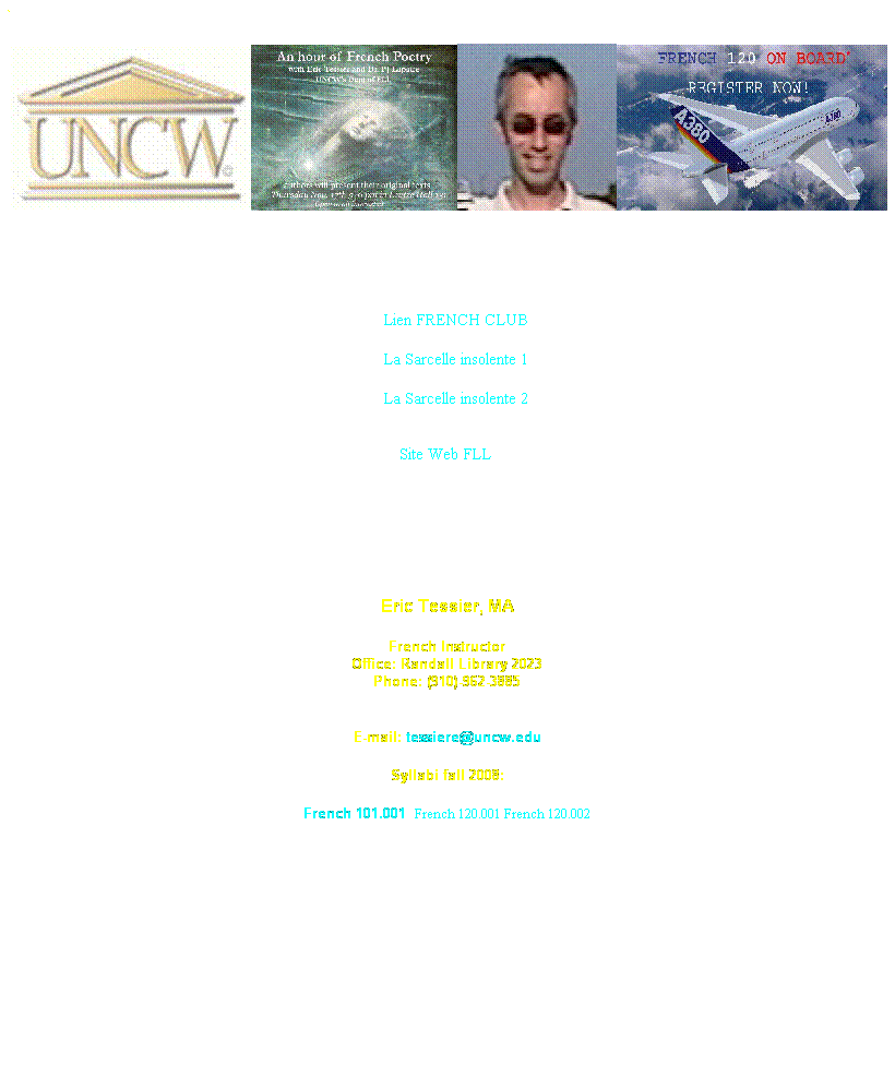 Text Box: ` &nbsp; &nbsp;
&nbsp;
&nbsp;&nbsp;&nbsp;&nbsp;&nbsp;&nbsp;&nbsp;&nbsp;&nbsp;
                                                                                    
&nbsp;&nbsp;&nbsp;&nbsp;&nbsp;&nbsp;&nbsp;&nbsp;&nbsp;&nbsp;&nbsp;&nbsp;&nbsp;&nbsp;&nbsp;&nbsp;&nbsp;&nbsp;&nbsp;&nbsp;&nbsp;&nbsp;&nbsp;&nbsp;&nbsp;&nbsp;&nbsp;&nbsp;&nbsp;&nbsp;&nbsp;&nbsp;&nbsp;&nbsp;&nbsp;&nbsp;&nbsp;&nbsp;&nbsp;&nbsp;&nbsp;&nbsp;&nbsp;&nbsp;&nbsp;&nbsp;&nbsp;&nbsp;&nbsp;&nbsp;                                                                 Lien FRENCH CLUB
&nbsp;&nbsp;&nbsp;&nbsp;&nbsp;&nbsp;&nbsp;&nbsp;&nbsp;&nbsp;&nbsp;&nbsp;&nbsp;&nbsp;&nbsp;&nbsp;&nbsp;&nbsp;&nbsp;&nbsp;&nbsp;&nbsp;&nbsp;&nbsp;&nbsp;&nbsp;&nbsp;&nbsp;&nbsp;&nbsp;&nbsp;&nbsp;&nbsp;&nbsp;&nbsp;&nbsp;&nbsp;&nbsp;&nbsp;&nbsp;&nbsp;&nbsp;&nbsp;&nbsp;&nbsp;&nbsp;&nbsp;&nbsp;&nbsp;&nbsp;                                                                 La Sarcelle insolente 1
&nbsp;&nbsp;&nbsp;&nbsp;&nbsp;&nbsp;&nbsp;&nbsp;&nbsp;&nbsp;&nbsp;&nbsp;&nbsp;&nbsp;&nbsp;&nbsp;&nbsp;&nbsp;&nbsp;&nbsp;&nbsp;&nbsp;&nbsp;&nbsp;&nbsp;&nbsp;&nbsp;&nbsp;&nbsp;&nbsp;&nbsp;&nbsp;&nbsp;&nbsp;&nbsp;&nbsp;&nbsp;&nbsp;&nbsp;&nbsp;&nbsp;&nbsp;&nbsp;&nbsp;&nbsp;&nbsp;&nbsp;&nbsp;&nbsp;&nbsp;                                                                 La Sarcelle insolente 2&nbsp;
&nbsp;&nbsp;&nbsp;&nbsp;&nbsp;&nbsp;&nbsp;&nbsp;&nbsp;&nbsp;&nbsp;&nbsp;&nbsp;&nbsp;&nbsp;&nbsp;&nbsp;&nbsp;&nbsp;&nbsp;&nbsp;&nbsp;&nbsp;&nbsp;&nbsp;&nbsp;&nbsp;&nbsp;&nbsp;&nbsp;&nbsp;&nbsp;&nbsp;&nbsp;&nbsp;&nbsp;&nbsp;&nbsp;&nbsp;&nbsp;&nbsp;&nbsp;&nbsp;&nbsp;&nbsp;&nbsp;&nbsp;&nbsp;&nbsp;&nbsp; Site Web FLL
&nbsp;
&nbsp;
&nbsp;
Eric Tessier, MA
French Instructor
Office: Randall Library 2023
Phone: (910)-962-3885

E-mail: tessiere@uncw.edu
Syllabi fall 2008:
French 101.001&nbsp; French 120.001 French 120.002 
&nbsp;
&nbsp;
&nbsp;
&nbsp;
&nbsp;
